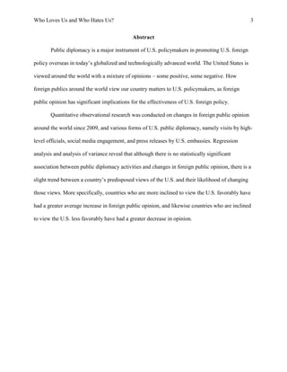 Who Loves Us and Who Hates Us? 3
Abstract
Public diplomacy is a major instrument of U.S. policymakers in promoting U.S. foreign
policy overseas in today’s globalized and technologically advanced world. The United States is
viewed around the world with a mixture of opinions – some positive, some negative. How
foreign publics around the world view our country matters to U.S. policymakers, as foreign
public opinion has significant implications for the effectiveness of U.S. foreign policy.
Quantitative observational research was conducted on changes in foreign public opinion
around the world since 2009, and various forms of U.S. public diplomacy, namely visits by high-
level officials, social media engagement, and press releases by U.S. embassies. Regression
analysis and analysis of variance reveal that although there is no statistically significant
association between public diplomacy activities and changes in foreign public opinion, there is a
slight trend between a country’s predisposed views of the U.S. and their likelihood of changing
those views. More specifically, countries who are more inclined to view the U.S. favorably have
had a greater average increase in foreign public opinion, and likewise countries who are inclined
to view the U.S. less favorably have had a greater decrease in opinion.
 
