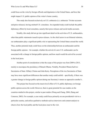 Who Loves Us and Who Hates Us? 30
could focus on the visits by foreign officials and dignitaries to the United States, and how that
might impact U.S. public opinion of the visitor’s home country.
This study also focused exclusively on U.S. embassies (i.e. embassies’ Twitter accounts
and press releases), having omitted U.S. consulates. An expanded study could include the public
diplomacy efforts by local consulates, namely their press releases and social media accounts.
Notably, this study did not go into significant detail on the activities of U.S. ambassadors,
other than public statements issued in press releases. As the chief actors in our bilateral relations,
our ambassadors play a significant public role in representing the United States around the world.
Thus, another potential study could focus on the relationship between an ambassador and the
foreign public opinion – for example, whether the arrival of a new U.S. ambassador can be
associated with a change in foreign public opinion, and how much would the arrival be covered
in the local press.
Another point of consideration is that the scope of this project was from 2009 to 2015,
mainly to encompass the presidency of Barack Obama. Notably, President Obama had two
Secretaries of State: Hillary Clinton and John Kerry. Perceptions of the two Secretaries of State
may have more significant differences that another study could unfold – specifically, if there was
a greater change in foreign public opinion during one Secretary’s tenure as opposed to another’s.
This project has focused on the macro-level effect of U.S. public diplomacy on foreign
public opinion across the world. However, there is great potential for case studies on the
countries studied in this project, similar to past studies (Wang and Chang, 2004; Zhang and
Cameron, 2003). For example, a case study could focus primarily on one presidential visit to a
particular country, and utilize qualitative methods such as interviews and content analysis to
observe how the local public and the local press react to the visit.
 