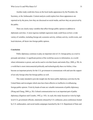 Who Loves Us and Who Hates Us? 31
Another study could also focus on the local media appearances by the President, the
Secretary, or the Ambassador. Content analysis could explore how those appearances are
reported on by the press, how they are discussed on social media, and how they are perceived by
the public.
There are clearly many variables that affect foreign public opinion in addition to
diplomatic activities. A more rigorous multiple regression study could focus on how a wide
variety of variables, including foreign aid, economic activity, military activity, world events, and
local elections, all factor into foreign public opinion.
Conclusion
Public diplomacy continues to play an important role in U.S. foreign policy as a tool to
persuade and attract. A significant portion of the world has access to information, in a world
where information is power, and can be used to win their hearts and minds (Nye, 2008, p. 99). In
a world that is more interconnected politically and technologically than ever before, it has
become an important priority for the U.S. government to communicate with and earn the support
of not only foreign elites but foreign publics as well.
This study intended to provide insight into the latest public diplomacy activities by the
United States and investigate which ones have been effective or ineffective in influencing
foreign public opinion. Visits by heads-of-state are valuable instruments of public diplomacy
(Wang and Chang, 2004, p. 20). Cultural communication too is an important part of public
diplomacy (Signitzer and Coombs, 1992, p. 143). As such, this study focused on visits by high-
level U.S. government officials, statements released by U.S. embassies, press conferences hosted
by U.S. ambassadors, and social media campaigns launched by the U.S. Department of State and
 