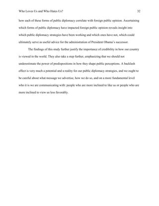 Who Loves Us and Who Hates Us? 32
how each of these forms of public diplomacy correlate with foreign public opinion. Ascertaining
which forms of public diplomacy have impacted foreign public opinion reveals insight into
which public diplomacy strategies have been working and which ones have not, which could
ultimately serve as useful advice for the administration of President Obama’s successor.
The findings of this study further justify the importance of credibility in how our country
is viewed in the world. They also take a step further, emphasizing that we should not
underestimate the power of predispositions in how they shape public perceptions. A backlash
effect is very much a potential and a reality for our public diplomacy strategies, and we ought to
be careful about what message we advertise, how we do so, and on a more fundamental level
who it is we are communicating with: people who are more inclined to like us or people who are
more inclined to view us less favorably.
 