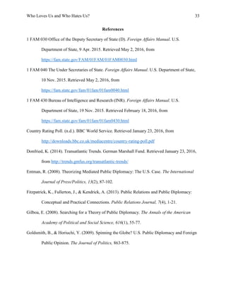 Who Loves Us and Who Hates Us? 33
References
1 FAM 030 Office of the Deputy Secretary of State (D). Foreign Affairs Manual. U.S.
Department of State, 9 Apr. 2015. Retrieved May 2, 2016, from
https://fam.state.gov/FAM/01FAM/01FAM0030.html
1 FAM 040 The Under Secretaries of State. Foreign Affairs Manual. U.S. Department of State,
10 Nov. 2015. Retrieved May 2, 2016, from
https://fam.state.gov/fam/01fam/01fam0040.html
1 FAM 430 Bureau of Intelligence and Research (INR). Foreign Affairs Manual. U.S.
Department of State, 19 Nov. 2015. Retrieved February 18, 2016, from
https://fam.state.gov/fam/01fam/01fam0430.html
Country Rating Poll. (n.d.). BBC World Service. Retrieved January 23, 2016, from
http://downloads.bbc.co.uk/mediacentre/country-rating-poll.pdf
Donfried, K. (2014). Transatlantic Trends. German Marshall Fund. Retrieved January 23, 2016,
from http://trends.gmfus.org/transatlantic-trends/
Entman, R. (2008). Theorizing Mediated Public Diplomacy: The U.S. Case. The International
Journal of Press/Politics, 13(2), 87-102.
Fitzpatrick, K., Fullerton, J., & Kendrick, A. (2013). Public Relations and Public Diplomacy:
Conceptual and Practical Connections. Public Relations Journal, 7(4), 1-21.
Gilboa, E. (2008). Searching for a Theory of Public Diplomacy. The Annals of the American
Academy of Political and Social Science, 616(1), 55-77.
Goldsmith, B., & Horiuchi, Y. (2009). Spinning the Globe? U.S. Public Diplomacy and Foreign
Public Opinion. The Journal of Politics, 863-875.
 