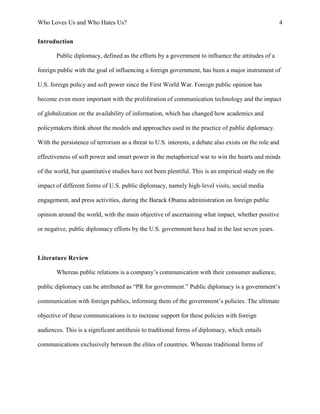 Who Loves Us and Who Hates Us? 4
Introduction
Public diplomacy, defined as the efforts by a government to influence the attitudes of a
foreign public with the goal of influencing a foreign government, has been a major instrument of
U.S. foreign policy and soft power since the First World War. Foreign public opinion has
become even more important with the proliferation of communication technology and the impact
of globalization on the availability of information, which has changed how academics and
policymakers think about the models and approaches used in the practice of public diplomacy.
With the persistence of terrorism as a threat to U.S. interests, a debate also exists on the role and
effectiveness of soft power and smart power in the metaphorical war to win the hearts and minds
of the world, but quantitative studies have not been plentiful. This is an empirical study on the
impact of different forms of U.S. public diplomacy, namely high-level visits, social media
engagement, and press activities, during the Barack Obama administration on foreign public
opinion around the world, with the main objective of ascertaining what impact, whether positive
or negative, public diplomacy efforts by the U.S. government have had in the last seven years.
Literature Review
Whereas public relations is a company’s communication with their consumer audience,
public diplomacy can be attributed as “PR for government.” Public diplomacy is a government’s
communication with foreign publics, informing them of the government’s policies. The ultimate
objective of these communications is to increase support for these policies with foreign
audiences. This is a significant antithesis to traditional forms of diplomacy, which entails
communications exclusively between the elites of countries. Whereas traditional forms of
 