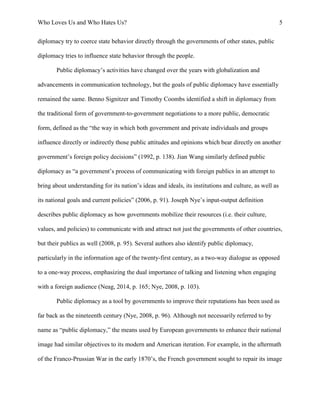 Who Loves Us and Who Hates Us? 5
diplomacy try to coerce state behavior directly through the governments of other states, public
diplomacy tries to influence state behavior through the people.
Public diplomacy’s activities have changed over the years with globalization and
advancements in communication technology, but the goals of public diplomacy have essentially
remained the same. Benno Signitzer and Timothy Coombs identified a shift in diplomacy from
the traditional form of government-to-government negotiations to a more public, democratic
form, defined as the “the way in which both government and private individuals and groups
influence directly or indirectly those public attitudes and opinions which bear directly on another
government’s foreign policy decisions” (1992, p. 138). Jian Wang similarly defined public
diplomacy as “a government’s process of communicating with foreign publics in an attempt to
bring about understanding for its nation’s ideas and ideals, its institutions and culture, as well as
its national goals and current policies” (2006, p. 91). Joseph Nye’s input-output definition
describes public diplomacy as how governments mobilize their resources (i.e. their culture,
values, and policies) to communicate with and attract not just the governments of other countries,
but their publics as well (2008, p. 95). Several authors also identify public diplomacy,
particularly in the information age of the twenty-first century, as a two-way dialogue as opposed
to a one-way process, emphasizing the dual importance of talking and listening when engaging
with a foreign audience (Neag, 2014, p. 165; Nye, 2008, p. 103).
Public diplomacy as a tool by governments to improve their reputations has been used as
far back as the nineteenth century (Nye, 2008, p. 96). Although not necessarily referred to by
name as “public diplomacy,” the means used by European governments to enhance their national
image had similar objectives to its modern and American iteration. For example, in the aftermath
of the Franco-Prussian War in the early 1870’s, the French government sought to repair its image
 