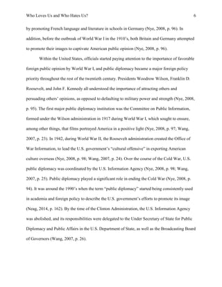 Who Loves Us and Who Hates Us? 6
by promoting French language and literature in schools in Germany (Nye, 2008, p. 96). In
addition, before the outbreak of World War I in the 1910’s, both Britain and Germany attempted
to promote their images to captivate American public opinion (Nye, 2008, p. 96).
Within the United States, officials started paying attention to the importance of favorable
foreign public opinion by World War I, and public diplomacy became a major foreign policy
priority throughout the rest of the twentieth century. Presidents Woodrow Wilson, Franklin D.
Roosevelt, and John F. Kennedy all understood the importance of attracting others and
persuading others’ opinions, as opposed to defaulting to military power and strength (Nye, 2008,
p. 95). The first major public diplomacy institution was the Committee on Public Information,
formed under the Wilson administration in 1917 during World War I, which sought to ensure,
among other things, that films portrayed America in a positive light (Nye, 2008, p. 97; Wang,
2007, p. 23). In 1942, during World War II, the Roosevelt administration created the Office of
War Information, to lead the U.S. government’s “cultural offensive” in exporting American
culture overseas (Nye, 2008, p. 98; Wang, 2007, p. 24). Over the course of the Cold War, U.S.
public diplomacy was coordinated by the U.S. Information Agency (Nye, 2008, p. 98; Wang,
2007, p. 25). Public diplomacy played a significant role in ending the Cold War (Nye, 2008, p.
94). It was around the 1990’s when the term “public diplomacy” started being consistently used
in academia and foreign policy to describe the U.S. government’s efforts to promote its image
(Neag, 2014, p. 162). By the time of the Clinton Administration, the U.S. Information Agency
was abolished, and its responsibilities were delegated to the Under Secretary of State for Public
Diplomacy and Public Affairs in the U.S. Department of State, as well as the Broadcasting Board
of Governors (Wang, 2007, p. 26).
 