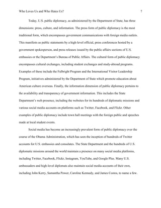 Who Loves Us and Who Hates Us? 7
Today, U.S. public diplomacy, as administered by the Department of State, has three
dimensions: press, culture, and information. The press form of public diplomacy is the most
traditional form, which encompasses government communications with foreign media outlets.
This manifests as public statements by a high-level official, press conferences hosted by a
government spokesperson, and press releases issued by the public affairs sections of U.S.
embassies or the Department’s Bureau of Public Affairs. The cultural form of public diplomacy
encompasses cultural exchanges, including student exchanges and study-abroad programs.
Examples of these include the Fulbright Program and the International Visitor Leadership
Program, initiatives administered by the Department of State which promote education about
American culture overseas. Finally, the information dimension of public diplomacy pertains to
the availability and transparency of government information. This includes the State
Department’s web presence, including the websites for its hundreds of diplomatic missions and
various social media accounts on platforms such as Twitter, Facebook, and Flickr. Other
examples of public diplomacy include town hall meetings with the foreign public and speeches
made at local student events.
Social media has become an increasingly prevalent form of public diplomacy over the
course of the Obama Administration, which has seen the inception of hundreds of Twitter
accounts for U.S. embassies and consulates. The State Department and the hundreds of U.S.
diplomatic missions around the world maintain a presence on many social media platforms,
including Twitter, Facebook, Flickr, Instagram, YouTube, and Google Plus. Many U.S.
ambassadors and high-level diplomats also maintain social media accounts of their own,
including John Kerry, Samantha Power, Caroline Kennedy, and James Costos, to name a few.
 