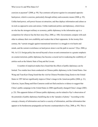 Who Loves Us and Who Hates Us? 9
coercion or payment” (2008, p. 94). Nye contrasts soft power against its conceptual opposite:
hard power, which is coercion, particularly through military and economic means (2008, p. 95).
Unlike hard power, soft power focuses on attraction, and thus deploys information and culture as
its tools as opposed to arms and armies. Unlike traditional politics and diplomacy, which focus
on who has the strongest military or economy, public diplomacy in the information age is a
competition for whoever has the best story (Nye, 2008, p. 100). Governments compete with each
other to enhance their own credibility and weaken that of their opponents. In the twenty-first-
century, the “current struggle against transnational terrorism is a struggle to win hearts and
minds, and the current overreliance on hard power alone is not the path to success” (Nye, 2008, p.
94). As U.S. foreign policy has moved beyond a focus on anti-communism to a greater emphasis
on counter-terrorism, public diplomacy has become a crucial tool in weakening the credibility of
entities such as the Islamic State of Iraq and the Levant.
A number of empirical studies have found that the effects of public diplomacy can be
limited. Two studies have been conducted on Chinese public diplomacy in the United States. Jian
Wang and Tsan-Kuo Chang found that the visit by Chinese President Jiang Zemin to the United
States in 1997 did not significantly improve China’s image in the American public (2004, p. 21).
Likewise, Juyan Zhang and Glen Cameron could not find conclusive evidence to suggest that
China’s public campaign in the United States in 2000 significantly changed China’s image (2003,
p. 23). This apparent failure of Chinese public diplomacy can be related to Nye’s observation of
the potentials of public diplomacy backfiring due to the “paradox of plenty.” According to this
concept, a bounty of information can lead to a scarcity of information, and thus information that
appears to be burdensome propaganda can become counterproductive (Nye, 2008, p. 99). This is
 