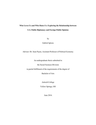 Who Loves Us and Who Hates Us: Exploring the Relationship between
U.S. Public Diplomacy and Foreign Public Opinion
by
Gabriel Iglesia
Advisor: Dr. Sean Payne, Assistant Professor of Political Economy
An undergraduate thesis submitted to
the Social Sciences Division
in partial fulfillment of the requirements of the degree of
Bachelor of Arts
Antioch College
Yellow Springs, OH
June 2016
 