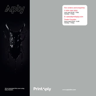 For orders and enquiries
T: 0114 269 3322
Lines open 07.30 — 17.00
Monday — Friday
E: sales@printaply.com
Trade Counter
Doors open 07.30 — 16.30
Monday — Friday
www.aplyfilm.com
We've laminated this cover using
Baby Sealskin.
 