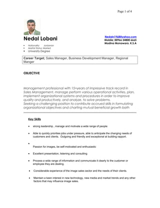 Page 1 of 4
Nedal Lobani
 Nationality: Jordanian
 Marital Status: Married
 University Degree
Nedaln1968@yahoo.com
Mobile; 00966 54800 6665
Madina Monawara. K.S.A
Career Target; Sales Manager, Business Development Manager, Regional
Manger
OBJECTIVE
Management professional with 15+years of impressive track record in
Sales Management, manage perform various operational activities, plan,
implement organizational systems and procedures in order to improve
quality and productively, and analyze, to solve problems.
Seeking a challenging position to contribute accrued skills in formulating
organizational objectives and charting mutual beneficial growth bath
Key Skills
• strong leadership , manage and motivate a wide range of people
• Able to quickly priorities jobs under pressure, able to anticipate the changing needs of
customers and clients. Outgoing and friendly and exceptional at building rapport.
•
Passion for images, be self-motivated and enthusiastic
• Excellent presentation, listening and consulting
• Process a wide range of information and communicate it clearly to the customer or
employee they are dealing.
• Considerable experience of the image sales sector and the needs of their clients.
• Maintain a keen interest in new technology, new media and market trends and any other
factors that may influence image sales.
 