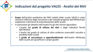 Indicazioni dal progetto VALES - Analisi dei RAV 
• Scopo dell’analisi qualitativa dei RAV redatti dalle scuole VALES è stato 
valutare l’efficacia degli strumenti e del metodo proposto dall’INVALSI per 
supportare il percorso di autovalutazione delle scuole. 
• In particolare gli obiettivi dell’analisi fra gli altri hanno riguardato: 
– L’analisi del grado di utilizzo dei dati e degli indicatori forniti 
dall’INVALSI 
– L’analisi del grado di utilizzo di altre evidenze osservabili raccolte o 
prodotte dalle scuole 
– Il grado di accuratezza e approfondimento dell’analisi effettuata 
dalle scuole per giustificare i propri giudizi 
 
