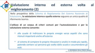 Valutazione interna ed esterna volta al 
miglioramento (2) 
Nella prospettiva dello Schema di Regolamento Del Sistema Nazionale di 
Valutazione, la valutazione interna e quella esterna seguono un unico quadro di 
riferimento teorico. 
L’utilizzo di un corpus di criteri comuni per l'autovalutazione e per la 
valutazione esterna consente: 
• alle scuole di indirizzare le proprie energie verso aspetti che sono 
ritenuti importanti anche all'esterno 
• al sistema di compiere le proprie rilevazioni e analisi in modo più rapido, 
potendo contare sul percorso già svolto dalla scuola e assumendone gli 
esiti. 
 