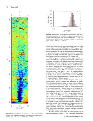 12 Sale et al.
306090120150180210
l
−5
0
5
b
0.5
1.0
2.0
Amax
0 /ASFD
V
Figure 10. The ratio between the estimated A0 at the maximum reliable
distance of our map and the asymptotic AV extinction map of Schlegel et al.
(1998) subject to the correction of Schlaﬂy et al. (2010).
0.1 1 3
Amax
0 /ASFD
V
0
100
200
300
400
500
Area/deg.2
Figure 11. A histogram of the ratio between the estimated A0 at the maxi-
mum reliable distance of our map and the asymptotic AV extinction map of
Schlegel et al. (1998) subject to the correction of Schlaﬂy et al. (2010). The
black histogram includes the entire survey area, whilst the red excludes the
region where l < 100◦ and −2◦ b < 2◦.
refer to such regions as being ‘extinction limited’. There are also a
number of point sources in the Schlegel et al. (1998) map caused by
objects exhibiting infrared emission that we do not mask out. How-
ever, across most of our map the maximum extinction we measure
is approximately equal to the asymptotic extinction measured by
Schlegel et al. (1998). Indicating that, in general, the depth of our
map extends beyond the vast majority of the Galactic dust.
Once we ignore the regions where our map is strongly ex-
tinction limited the two maps display a remarkable and reassuring
agreement, particularly given that our map is entirely independent
of Schlegel et al. (1998). In Fig. 11 we show a histogram of the
ratio between the two maps. We ﬁnd that the distribution of ra-
tios strongly peaked at unity, the expected ratio given the central
wavelength of the V ﬁlter is very near 5495 ˚A where we anchor our
monochromatic extinctions. When we exclude the extinction lim-
ited region where l < 100◦ and −2◦ b < 2◦ we ﬁnd a median ratio
of 1.003, with 10th and 90th percentiles of 0.81 and 1.30 respec-
tively. This would appear to conﬁrm that the correction of Schlaﬂy
et al. (2010), despite being calculated on a different part of the sky,
is broadly valid at low Galactic latitudes.
However, there are also a number of regions where we ap-
pear to observe stronger extinction than Schlegel et al. (1998).
These deviations from unity appear on spatial scales of a degree
or more and exhibit clear structure. This is larger than the sizes of
our angular resolution elements, which are treated independently
of each other, suggesting a physical origin for the deviations. In-
deed, several of these features correspond to regions surrounding
well known HII regions, such as the Heart and Soul nebulae (IC
1805 and IC 1848) at (l,b) ∼ (135◦,1◦), the Rosette Nebula at
(l,b) ∼ (206◦,−2◦), NGC 2174 at (l,b) ∼ (190◦,0.5◦) and NGC
7822 at (l,b) ∼ (118◦,5◦). The dust temperature in these regions
will be relatively high. We deduce that this combines with the low
angular resolution (∼ 1◦) of the temperature map used by Schlegel
et al. (1998) to create under-estimation of the dust column in ad-
jacent cool regions. This would create the evident association be-
tween HII regions and locations where Amax
0 /ASFD
V is signiﬁcantly
greater than unity. Schlaﬂy et al. (2014b) observe similar features
when they compare their map of extinction to 4.5 kpc to Schlegel
et al. (1998) and infer the same cause.
A further structure visible in Fig. 10 is the apparent warp of
the extinction-limited region at l < 100◦. This could be the linked
c 0000 RAS, MNRAS 000, 000–000
 