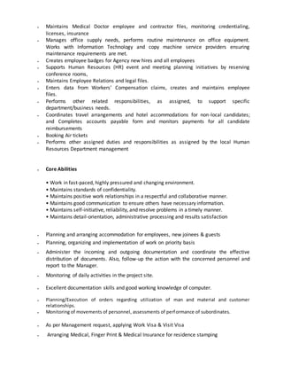  Maintains Medical Doctor employee and contractor files, monitoring credentialing,
licenses, insurance
 Manages office supply needs, performs routine maintenance on office equipment.
Works with Information Technology and copy machine service providers ensuring
maintenance requirements are met.
 Creates employee badges for Agency new hires and all employees
 Supports Human Resources (HR) event and meeting planning initiatives by reserving
conference rooms,
 Maintains Employee Relations and legal files.
 Enters data from Workers’ Compensation claims, creates and maintains employee
files.
 Performs other related responsibilities, as assigned, to support specific
department/business needs.
 Coordinates travel arrangements and hotel accommodations for non-local candidates;
and Completes accounts payable form and monitors payments for all candidate
reimbursements
 Booking Air tickets
 Performs other assigned duties and responsibilities as assigned by the local Human
Resources Department management
 Core Abilities
• Work in fast-paced, highly pressured and changing environment.
• Maintains standards of confidentiality.
• Maintains positive work relationships in a respectful and collaborative manner.
• Maintains good communication to ensure others have necessary information.
• Maintains self-initiative, reliability, and resolve problems in a timely manner.
• Maintains detail-orientation, administrative processing and results satisfaction
 Planning and arranging accommodation for employees, new joinees & guests
 Planning, organizing and implementation of work on priority basis
 Administer the incoming and outgoing documentation and coordinate the effective
distribution of documents. Also, follow-up the action with the concerned personnel and
report to the Manager.
 Monitoring of daily activities in the project site.
 Excellent documentation skills and good working knowledge of computer.
 Planning/Execution of orders regarding utilization of man and material and customer
relationships.
 Monitoring of movements of personnel, assessments of performance of subordinates.
 As per Management request, applying Work Visa & Visit Visa
 Arranging Medical, Finger Print & Medical Insurance for residence stamping
 