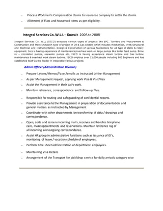  Process Workmen’s Compensation claims to insurance company to settle the claims.
 Allotment of Flats and household items as per eligibility.
Integral Services Co. W.L.L – Kuwait 2005 to 2008
Integral Services Co. W.LL (ISCO) executes various types of projects like EPC. Turnkey and Procurement &
Construction and Plant shutdown type of project in Oil & Gas sectors which includes mechanical, civil& Structural
and Electrical and Instrumentation. Design & Construction of various foundations for all type of static & rotary
equipment. Isco is having experience of maintenance/overhaul work on large pumps like boiler feed pump. Brine
re – circulation pumps, seawater pumps etc. ISCO is having experience steam turbine and Gas turbine
maintenance & overhaul work steam turbine. ISCO employs over 15,000 people including 800 Engineers and has
established itself as the leader in integrated various projects
Admin Officer (Administration Division)
 Prepare Letters/Memos/Faxes/emails as instructed by the Management
 As per Management request, applying work Visa & Visit Visa
 Assist the Management in their daily work.
 Maintain reference, correspondence and follow-up files.
 Responsible for routing and safeguarding of confidential reports.
 Provide assistance to the Management in preparation of documentation and
general matters as instructed by Management
 Coordinate with other departments on transferring of data / drawings and
correspondence.
 Open, sorts and screens incoming mails, receives and handles telephone
calls, make appointments and reservations. Maintain reference log of
all incoming and outgoing correspondence.
 Assist HR group in administrative functions such as issuance of ID's,
monitoring of leave / vacation schedule of employees.
 Perform time sheet administration of department employees.
 Maintaining Visa Details
 Arrangement of the Transport for pick/drop service for daily arrivals category wise
 