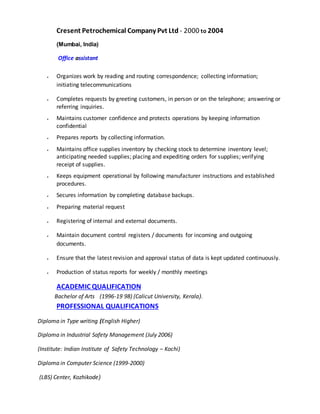 Cresent Petrochemical Company Pvt Ltd - 2000 to 2004
(Mumbai, India)
Office assistant
 Organizes work by reading and routing correspondence; collecting information;
initiating telecommunications
 Completes requests by greeting customers, in person or on the telephone; answering or
referring inquiries.
 Maintains customer confidence and protects operations by keeping information
confidential
 Prepares reports by collecting information.
 Maintains office supplies inventory by checking stock to determine inventory level;
anticipating needed supplies; placing and expediting orders for supplies; verifying
receipt of supplies.
 Keeps equipment operational by following manufacturer instructions and established
procedures.
 Secures information by completing database backups.
 Preparing material request
 Registering of internal and external documents.
 Maintain document control registers / documents for incoming and outgoing
documents.
 Ensure that the latest revision and approval status of data is kept updated continuously.
 Production of status reports for weekly / monthly meetings
ACADEMIC QUALIFICATION
Bachelor of Arts (1996-19 98) (Calicut University, Kerala).
PROFESSIONAL QUALIFICATIONS
Diploma in Type writing (English Higher)
Diploma in Industrial Safety Management (July 2006)
(Institute: Indian Institute of Safety Technology – Kochi)
Diploma in Computer Science (1999-2000)
(LBS) Center, Kozhikode)
 