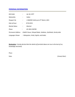 PERSONAL INFORMATION
Birth date : Jan 18, 1977
Nationality : Indian
Passport No : J-5402945 Valid up to 6th March, 2021
Date of Issue : 07.03.2011
Marital Status : Married
Phone : +91 496 2230790
Permanent Address : Edathil House, Palayad Nada, Vatakara, Kozhikode, Kerala,India
Languages Known : Malayalam, Hindi, English, and Arabic
Declaration: I hereby declare that the details of furnished above are true to the best of my
knowledge and belief.
Place:
Date: (Vineesh Nair)
 