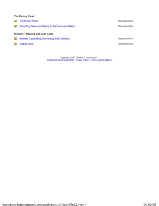 The History Panel
The History Panel Objectives Met
Recording Steps and Saving to the Commands Menu Objectives Met
Browser Targeting and Code Tools
Browser Capabilities, Converting, and Checking Objectives Met
Coding Tools Objectives Met
Copyright 2007 Element K Corporation
Trademarks and Copyrights Privacy Policy Terms and Conditions
9/11/2007http://knowledge.elementk.com/catalog/toc.jsp?key=6769&type=1
 
