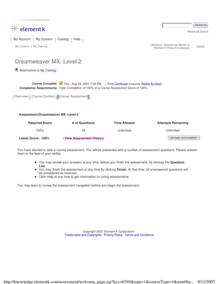 Advanced Search
My Account My Content Catalog Help
My Content My Training
Welcome, Muhammad Mollah of
Element K Press Knowledge2
Logout
Dreamweaver MX: Level 2
Bookmarked to My Training
Course Complete: Yes - Aug 28, 2007 7:09 PM | Print Certificate (requires Adobe Acrobat)
Completion Requirements: Topic Completion of 100% or a Course Assessment Score of 100%
Overview Course Content Course Assessment
Assessment/Dreamweaver MX: Level 2
Required Score # of Questions Time Allowed Attempts Remaining
100% 18 Unlimited Unlimited
Latest Score: 100% | View Assessment History
You have elected to take a course assessment. You will be presented with a number of assessment questions. Please answer
them to the best of your ability.
You may review your answers at any time, before you finish the assessment, by clicking the Question
List.
You may finish the assessment at any time by clicking Finish. At that time, all unanswered questions will
be considered as incorrect.
Click Help at any time to get information on using assessments.
You may want to review the assessment navigation before you begin the assessment.
Copyright 2007 Element K Corporation
Trademarks and Copyrights Privacy Policy Terms and Conditions
9/11/2007http://knowledge.elementk.com/assessment/welcome_page.jsp?key=6769&type=1&courseType=1&asmtSta...
 