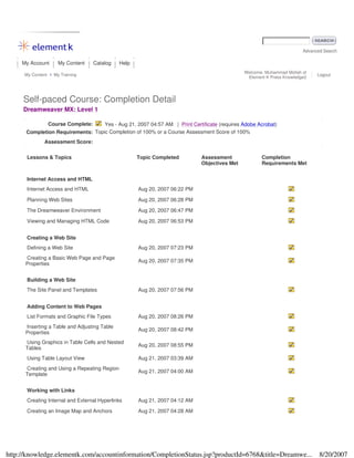 Advanced Search
My Account My Content Catalog Help
My Content My Training
Welcome, Muhammad Mollah of
Element K Press Knowledge2
Logout
Self-paced Course: Completion Detail
Dreamweaver MX: Level 1
Course Complete: Yes - Aug 21, 2007 04:57 AM | Print Certificate (requires Adobe Acrobat)
Completion Requirements: Topic Completion of 100% or a Course Assessment Score of 100%
Assessment Score:
Lessons & Topics Topic Completed Assessment
Objectives Met
Completion
Requirements Met
Internet Access and HTML
Internet Access and HTML Aug 20, 2007 06:22 PM
Planning Web Sites Aug 20, 2007 06:28 PM
The Dreamweaver Environment Aug 20, 2007 06:47 PM
Viewing and Managing HTML Code Aug 20, 2007 06:53 PM
Creating a Web Site
Defining a Web Site Aug 20, 2007 07:23 PM
Creating a Basic Web Page and Page
Properties
Aug 20, 2007 07:35 PM
Building a Web Site
The Site Panel and Templates Aug 20, 2007 07:56 PM
Adding Content to Web Pages
List Formats and Graphic File Types Aug 20, 2007 08:26 PM
Inserting a Table and Adjusting Table
Properties
Aug 20, 2007 08:42 PM
Using Graphics in Table Cells and Nested
Tables
Aug 20, 2007 08:55 PM
Using Table Layout View Aug 21, 2007 03:39 AM
Creating and Using a Repeating Region
Template
Aug 21, 2007 04:00 AM
Working with Links
Creating Internal and External Hyperlinks Aug 21, 2007 04:12 AM
Creating an Image Map and Anchors Aug 21, 2007 04:28 AM
8/20/2007http://knowledge.elementk.com/accountinformation/CompletionStatus.jsp?productId=6768&title=Dreamwe...
 