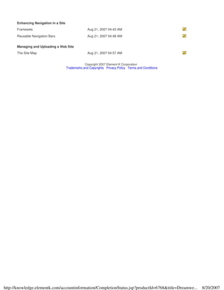 Enhancing Navigation in a Site
Framesets Aug 21, 2007 04:43 AM
Reusable Navigation Bars Aug 21, 2007 04:48 AM
Managing and Uploading a Web Site
The Site Map Aug 21, 2007 04:57 AM
Copyright 2007 Element K Corporation
Trademarks and Copyrights Privacy Policy Terms and Conditions
8/20/2007http://knowledge.elementk.com/accountinformation/CompletionStatus.jsp?productId=6768&title=Dreamwe...
 