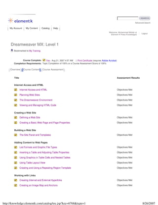 Advanced Search
My Account My Content Catalog Help
Welcome, Muhammad Mollah of
Element K Press Knowledge2
Logout
Dreamweaver MX: Level 1
Bookmarked to My Training
Course Complete: Yes - Aug 21, 2007 4:57 AM | Print Certificate (requires Adobe Acrobat)
Completion Requirements: Topic Completion of 100% or a Course Assessment Score of 100%
Overview Course Content Course Assessment
Title Assessment Results
Internet Access and HTML
Internet Access and HTML Objectives Met
Planning Web Sites Objectives Met
The Dreamweaver Environment Objectives Met
Viewing and Managing HTML Code Objectives Met
Creating a Web Site
Defining a Web Site Objectives Met
Creating a Basic Web Page and Page Properties Objectives Met
Building a Web Site
The Site Panel and Templates Objectives Met
Adding Content to Web Pages
List Formats and Graphic File Types Objectives Met
Inserting a Table and Adjusting Table Properties Objectives Met
Using Graphics in Table Cells and Nested Tables Objectives Met
Using Table Layout View Objectives Met
Creating and Using a Repeating Region Template Objectives Met
Working with Links
Creating Internal and External Hyperlinks Objectives Met
Creating an Image Map and Anchors Objectives Met
8/26/2007http://knowledge.elementk.com/catalog/toc.jsp?key=6768&type=1
 
