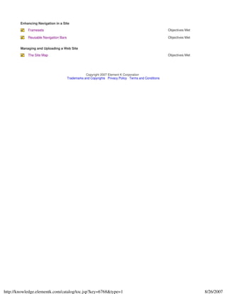 Enhancing Navigation in a Site
Framesets Objectives Met
Reusable Navigation Bars Objectives Met
Managing and Uploading a Web Site
The Site Map Objectives Met
Copyright 2007 Element K Corporation
Trademarks and Copyrights Privacy Policy Terms and Conditions
8/26/2007http://knowledge.elementk.com/catalog/toc.jsp?key=6768&type=1
 