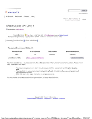 Advanced Search
My Account My Content Catalog Help
Welcome, Muhammad Mollah of
Element K Press Knowledge2
Logout
Dreamweaver MX: Level 1
Bookmarked to My Training
Course Complete: Yes - Aug 21, 2007 4:57 AM | Print Certificate (requires Adobe Acrobat)
Completion Requirements: Topic Completion of 100% or a Course Assessment Score of 100%
Overview Course Content Course Assessment
Assessment/Dreamweaver MX: Level 1
Required Score # of Questions Time Allowed Attempts Remaining
100% 17 Unlimited Unlimited
Latest Score: 100% | View Assessment History
You have elected to take a course assessment. You will be presented with a number of assessment questions. Please answer
them to the best of your ability.
You may review your answers at any time, before you finish the assessment, by clicking the Question
List.
You may finish the assessment at any time by clicking Finish. At that time, all unanswered questions will
be considered as incorrect.
Click Help at any time to get information on using assessments.
You may want to review the assessment navigation before you begin the assessment.
Copyright 2007 Element K Corporation
Trademarks and Copyrights Privacy Policy Terms and Conditions
8/26/2007http://knowledge.elementk.com/assessment/welcome_page.jsp?key=6768&type=1&courseType=1&asmtSta...
 