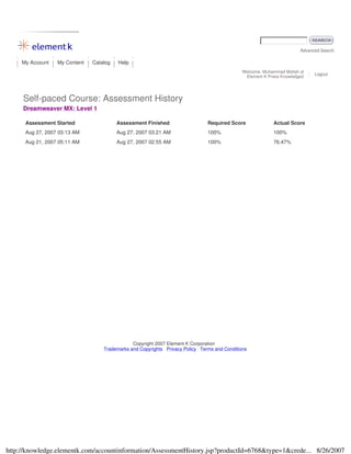 Advanced Search
My Account My Content Catalog Help
Welcome, Muhammad Mollah of
Element K Press Knowledge2
Logout
Self-paced Course: Assessment History
Dreamweaver MX: Level 1
Assessment Started Assessment Finished Required Score Actual Score
Aug 27, 2007 03:13 AM Aug 27, 2007 03:21 AM 100% 100%
Aug 21, 2007 05:11 AM Aug 27, 2007 02:55 AM 100% 76.47%
Copyright 2007 Element K Corporation
Trademarks and Copyrights Privacy Policy Terms and Conditions
8/26/2007http://knowledge.elementk.com/accountinformation/AssessmentHistory.jsp?productId=6768&type=1&crede...
 