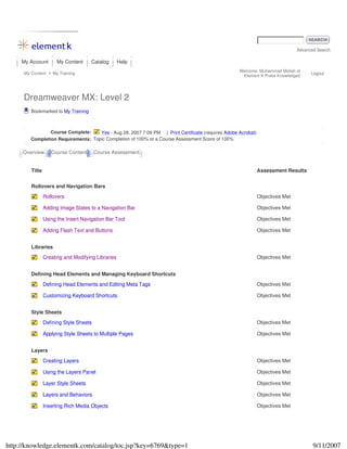 Advanced Search
My Account My Content Catalog Help
My Content My Training
Welcome, Muhammad Mollah of
Element K Press Knowledge2
Logout
Dreamweaver MX: Level 2
Bookmarked to My Training
Course Complete: Yes - Aug 28, 2007 7:09 PM | Print Certificate (requires Adobe Acrobat)
Completion Requirements: Topic Completion of 100% or a Course Assessment Score of 100%
Overview Course Content Course Assessment
Title Assessment Results
Rollovers and Navigation Bars
Rollovers Objectives Met
Adding Image States to a Navigation Bar Objectives Met
Using the Insert Navigation Bar Tool Objectives Met
Adding Flash Text and Buttons Objectives Met
Libraries
Creating and Modifying Libraries Objectives Met
Defining Head Elements and Managing Keyboard Shortcuts
Defining Head Elements and Editing Meta Tags Objectives Met
Customizing Keyboard Shortcuts Objectives Met
Style Sheets
Defining Style Sheets Objectives Met
Applying Style Sheets to Multiple Pages Objectives Met
Layers
Creating Layers Objectives Met
Using the Layers Panel Objectives Met
Layer Style Sheets Objectives Met
Layers and Behaviors Objectives Met
Inserting Rich Media Objects Objectives Met
9/11/2007http://knowledge.elementk.com/catalog/toc.jsp?key=6769&type=1
 