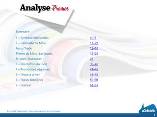 En mode diaporama : Lien pour revenir au sommaire 
3 
Sommaire 
1 –Synthèse Mensuelles 
4–11 
2 –L’actualité du Mois 
12–29 
Focus Trade 
13–18 
Thème du Mois :Les jouets 
19–25 
À noter : Halloween 
26 
3 –Les chiffres du mois 
30–40 
4–Promotions négatives41–46 
5–I have a drive !47–49 
6 –Fiches Enseignes50-60 
7 –Lexique61–63  