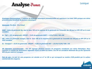 AvantagesConsommateurs:L’additiondetouteslesmécaniquespromotionnellesestsupérieureàuntotal100%puisqueunemêmepromotionpeutbénéficierdeplusieursmécaniques. 
Générosité:PrixBrut-PrixVirtuel 
IGOP:IndicedegénérositéOp,dontlabase100estlamoyennedelagénérositédel’ensembledesUBjouéenHM+SMsurlemoisconsidéré. 
Ex:Op1=33%degénérosité–HM/SM=15,8%degénérositéIGOP1=(33%/15,8%)*100=208 
IGE:Indicedegénérositéenseigne,dontlabase100estlamoyennedelagénérositédel’ensembledesUBjouéenHM+SMsurlemoisconsidéré. 
Ex:Enseigne1=22,6%degénérosité-HM/SM=15,8%degénérositéIGE1=(22,6%/15,8%)*100=143 
OP(Opérationpromotionnelle):UneOPregroupeplusieursversionsdeprospectusconstituantunemêmethématique.Noussaisissonslatotalitédesdéclinaisonsrégionalesreçuesenboîteauxlettres.UneOPestconsidéréeNationaledèsqu’ellereprésente60%duparctotaldel’enseigne. 
Partdevoix:Lapartdevoixprospectusestcalculéeenm²enUBcequicorrespondaunombred’UBpondéréparlasurfacecommercialedesmagasins. 
Lexique 
64 
 