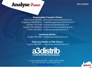 66 
Vos contacts 
2, rue de la Flèche BP 20726_ 49307 CHOLET CEDEX 
Tél. : 02 53 59 12 40 -Fax : 02 53 59 12 50 
www.lesprospectus.com 
Responsables Comptes Clients : 
Anne Laure BOISSIÉ : anne-laure-boissie@distrib.tm.fr 
Angélique GEINDREAU : angelique.geindreau@distrib.tm.fr 
Nicolas GONTIER : nicolas.gontier@distrib.tm.fr 
Virginie MICHENEAU : virginie.micheneau@distrib.tm.fr 
Émilie JOUTEAU : emilie.jouteau@distrib.tm.fr 
Assistante Études : 
Estelle TESTARD : estelle.testard@distrib.tm.fr 
Directrice Etudes et Pôle Clients : 
Virginie BRUNET : virginie.brunet@distrib.tm.fr 