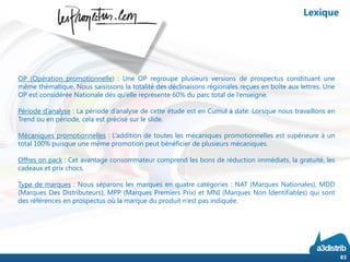 OP (Opération promotionnelle) : Une OP regroupe plusieurs versions de prospectus constituant une
même thématique. Nous saisissons la totalité des déclinaisons régionales reçues en boîte aux lettres. Une
OP est considérée Nationale dès qu’elle représente 60% du parc total de l’enseigne.
Période d’analyse : La période d’analyse de cette étude est en Cumul à date. Lorsque nous travaillons en
Trend ou en période, cela est précisé sur le slide.
Mécaniques promotionnelles : L’addition de toutes les mécaniques promotionnelles est supérieure à un
total 100% puisque une même promotion peut bénéficier de plusieurs mécaniques.
Offres on pack : Cet avantage consommateur comprend les bons de réduction immédiats, la gratuité, les
cadeaux et prix chocs.
Type de marques : Nous séparons les marques en quatre catégories : NAT (Marques Nationales), MDD
(Marques Des Distributeurs), MPP (Marques Premiers Prix) et MNI (Marques Non Identifiables) qui sont
des références en prospectus où la marque du produit n’est pas indiquée.
83
Lexique
 