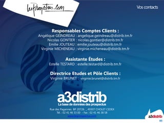 85
Rue des Pagannes BP 20726 _ 49307 CHOLET CEDEX
Tél. : 02 41 46 33 00 - Fax : 02 41 46 38 58
www.lesprospectus.com
Voscontacts
Responsables Comptes Clients :
Angélique GEINDREAU : angelique.geindreau@distrib.tm.fr
Nicolas GONTIER : nicolas.gontier@distrib.tm.fr
Emilie JOUTEAU : emilie.jouteau@distrib.tm.fr
Virginie MICHENEAU : virginie.micheneau@distrib.tm.fr
Assistante Études :
Estelle TESTARD : estelle.testard@distrib.tm.fr
Directrice Etudes et Pôle Clients :
Virginie BRUNET : virginie.brunet@distrib.tm.fr
 