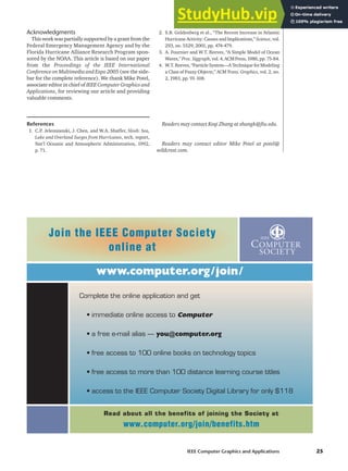 Acknowledgments
This work was partially supported by a grant from the
Federal Emergency Management Agency and by the
Florida Hurricane Alliance Research Program spon-
sored by the NOAA. This article is based on our paper
from the Proceedings of the IEEE International
Conference on Multimedia and Expo 2005 (see the side-
bar for the complete reference). We thank Mike Potel,
associate editor in chief of IEEE Computer Graphics and
Applications, for reviewing our article and providing
valuable comments.
References
1. C.P. Jelesnianski, J. Chen, and W.A. Shaffer, Slosh: Sea,
Lake and Overland Surges from Hurricanes, tech. report,
Nat’l Oceanic and Atmospheric Administration, 1992,
p. 71.
2. S.B. Goldenberg et al., “The Recent Increase in Atlantic
Hurricane Activity: Causes and Implications,” Science, vol.
293, no. 5529, 2001, pp. 474-479.
3. A. Fournier and W.T. Reeves, “A Simple Model of Ocean
Waves,”Proc.Siggraph,vol.4,ACMPress,1986,pp.75-84.
4. W.T. Reeves, “Particle System—A Technique for Modeling
a Class of Fuzzy Objects,” ACM Trans. Graphics, vol. 2, no.
2, 1983, pp. 91-108.
Readers may contact Keqi Zhang at zhangk@fiu.edu.
Readers may contact editor Mike Potel at potel@
wildcrest.com.
IEEE Computer Graphics and Applications 25
www.computer.org/join/
Complete the online application and get
• immediate online access to Computer
• a free e-mail alias — you@computer.org
• free access to 100 online books on technology topics
• free access to more than 100 distance learning course titles
• access to the IEEE Computer Society Digital Library for only $118
Join the IEEE Computer Society
online at
Read about all the benefits of joining the Society at
www.computer.org/join/benefits.htm
 