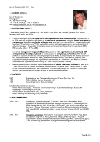 Lars J. Christensen CV 2014 - Eng. 
Page 1 of 2 
1. CONTACT DETAILS 
Lars J. Christensen 
Emborgvej 94 
DK - 8660 Skanderborg 
Tel: + 45 86 57 74 21 / + 45 24 84 57 77 
Mail: larsoghanne@mail.tele.dk / lc-consult@mail.dk 
2. PROFESSIONAL PROFILE 
I have several years of work experience in Latin America, Asia, Africa and Denmark, gathered from private 
business, public sector and NGOs. 
 I have competencies within strategy and project development and implementation (corresponding to 
an IPMA level A/B certification). All phases of project cycle management, including budget and resource 
management, as well as monitoring and reporting, have been my responsibilities. – Important elements 
have been “Triple Bottom Line” (TBL), stakeholder analysis, participatory approaches and understanding of 
cultural challenges. – Responsible for complex project and program portfolios of varying size (up to 2 Mio. 
USD annually, total 3 – 5 Mio. USD). 
 I have had management responsibilities and have worked with organisational development, CSR 
strategies in partnerships, network, as well as support to compliance and conduct. This through 
position as executive director in a consulting company (5-8 staffs), as responsible for the strategic expansion 
of a project department (from 1 to 5 staffs), as team leader on numerous consultancies, and long term 
support (10+ years) to strategic and organisational development of 5 partners in Latin America. Further I 
have headed the organisational restructuring of a small Danish consulting company. 
 Over the years I have accumulated significant experience as trainer, coach and facilitator. It adds up to 
1.000+ persons from all regions of the World, including some 100 people from a Danish context. – Topics 
include organisational assessment and development, organisational strategy and compliance, stakeholder 
analysis, participatory methods, analytical tools, as well as individual coaching. 
3. EDUCATION 
2007 Organisational and Partnership Development (Mango Com. Ltd., UK) 
1989 M.Sc. in biology (Aarhus University – AU) 
1981 Accounting (Hillerod Business College) 
Selection of supplementary courses: 
 Henley Master classes (e.g.: ”Corporate Social Responsibility”, ”Authentic Leadership”, ”Sustainable 
Leadership”, ”Global Compact and CSR”) 
 Communication and Information (MA, Aarhus, Denmark) 
 Project Planning and Monitoring (CISU, Denmark) 
4. WORK EXPERIENCE 
2000 – 2014 Independent business (part time), LC Consult . Short term consultancies within 
organisational development and natural resources management. – Various clients (e.g. 
COWI, Danida, Aarhus Tech, Norad, Care, HN Consult). Latin America, Asia, Africa and 
Denmark. – Approx. 40 separate contracts; more than 25 courses as trainer and coach 
with around 1.000 participants in total. – Annual turn-over between 20.000 and 100.000 
USD. 
2000 – 2014 Programme coordinator, International Child Support, Danish humanitarian NGO. Social 
development programs in Bolivia, Colombia, Ethiopia, India and Nepal. – Areas of 
responsibility: strategy development and implementation; portfolio 5 partners and approx. 
2 Mio USD annually; development of programme monitoring and evaluation system. 
 