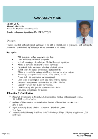 Page 1 of 4 vishnu.bsnair@gmail.com
Ph: +919447799398
CURRICULUM VITAE
Vishnu .B.S.
Thump,Nadoorkolla,
Amaravila.P.0,Thiruvananthapuram
E-mail: vishnuarnav@gmail.com Ph: +91 9447799398
Objective :
To utilise my skills and professional techniques in the field of rehabilitation in neurological and orthopaedic
conditions. To implement my knowledge for the betterment of the society.
Strengths:
• Able to analyse medical documents and data.
• Detail knowledge of medical equipment
• In depth knowledge of professional Medical laws and regulations.
• Ability to learn and understand Medical techniques.
• Exceptional ability to analyse behaviour of disturb patient.
• Superb ability to prepare and maintain medical reports.
• Ability to respectively maintain confidential information about patients.
• Proficiency in computer such as word, excel, outlook, access.
• Proven ability in organization and management.
• Great ability to accomplish health care plans in timely manner.
• Extremely result oriented with practical and critical thinking.
• Capability to work hard in new environment.
• Communicating with patients in order to reduce stress.
• Scheduling appointments for patients.
Education & Certification
 Master of physiotherapy in Neurology, Sri Ramakrishna Institute of Paramedical Science.
2010-2012 - 55% of marks
 Bachelor of Physiotherapy, Sri Ramakrishna Institute of Paramedical Science, 2009
55% of marks
 Higher Secondary Board, LMSHSS Amaravila, Trivandrum ,2003
First Class
 Secondery School Leaving Certificate, Sree Vidhyadhiraja Vidhya Nilayam, Neyyatinkara , 2001
First Class
 