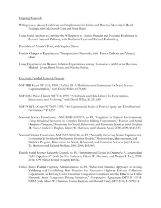 Ongoing Research
Willingness to Access Healthcare and Implications for Infant and Maternal Mortality in Rural
Pakistan, with Musharraf Cyan and Mark Rider
Using Social Anchors to Increase the Willingness to Access Prenatal and Neonatal Healthcare in
Remote Areas of Pakistan, with Musharraf Cyan and Richard Rothenberg.
Portfolios of Atlanta’s Poor, with Stephen Shore.
Cordon Charges in Experimental Transportation Networks, with Enrica Carbone and Vinayak
Dixit.
Using Experiments to Measure Inflation Expectations among Consumers, with Glenn Harrison,
Michael Bryan, Brent Meyer, and Nicolas Parker.
Externally-Funded Research Projects
NSF MRI Grant 9871019, 1998, “ExNet III: A Multifunctional Instrument for Social Science
Experimentation,” with David Willer, $179,800
NSF/DLI-Phase 2 Grant 9817518, 1999, “A Software and Data Library for Experiments,
Simulations, and Archiving,” with David Willer, $1,211,680
NSF POWRE Grant 9973669, 1999, “An Experimental Study of Power, Equity, and Distributional
Preferences,” $73,557
National Science Foundation, NSF/HSD 0527675, co-PI, “Cognition in Natural Environments:
Using Simulated Scenarios in Complex Decision Making Experiments,” Human and Social
Dynamics Program, Directorate for Social, Behavioral, and Economic Sciences (with Stephen
M. Fiore, Charles E. Hughes, Glenn W. Harrison, and Eduardo Salas); 2006-2009; $647,430.
National Science Foundation, NSF/SES 0616746, co-PI, “Naturally Occurring Noise: Experimental
Economics & Stochastic Production Frontier Models,” Methodology, Measurement, and
Statistics Program, Directorate for Social, Behavioral, and Economic Sciences (with Glenn
W. Harrison and Richard Hofler); 2006-2008, $65,000.
Danish Social Science Research Council, co-PI, “Intertemporal Choice in Denmark: A Longitudinal
Field Experiment” (with Steffen Andersen, Glenn W. Harrison, and Morten I. Lau); 2009-
2011; 4.99 million kroner (roughly $845k).
United States Federal Highway Administration, co-PI, “Behavioral Sciences Approach to testing,
Validating and Establishing Best Practices for Alternative Highway Revenue Collection:
Experiments on Driving Under Uncertain Congestion Conditions and the Effects on Traffic
Networks from Congestion Pricing Initiatives,” Cooperative Agreement DTFH61-09-H-
00012 (with Glenn W. Harrison, Essam Radwan, and Ronald Tarr); 2009-2014; $1,999,974.
 