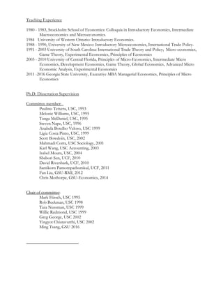 Teaching Experience
1980 - 1983, Stockholm School of Economics: Colloquia in Introductory Economics, Intermediate
Macroeconomics and Microeconomics.
1984 University of Western Ontario: Introductory Economics.
1988 - 1990, University of New Mexico: Introductory Microeconomics, International Trade Policy.
1991 - 2003 University of South Carolina: International Trade Theory and Policy; Micro-economics,
Game Theory, Experimental Economics, Principles of Economics
2003 - 2010 University of Central Florida, Principles of Micro-Economics, Intermediate Micro
Economics, Development Economics, Game Theory, Global Economics, Advanced Micro
Economic Analysis, Experimental Economics
2011 -2016 Georgia State University, Executive MBA Managerial Economics, Principles of Micro
Economics
Ph.D. Dissertation Supervision
Committee member:
Paulino Teixera, USC, 1993
Melonie Williams, USC, 1995
Tanga McDaniel, USC, 1995
Steven Nape, USC, 1996
Anabela Botelho Veloso, USC 1999
Ligia Costa Pinto, USC, 1999
Scott Bowdoin, USC, 2002
Mahmadi Corra, USC Sociology, 2001
Karl Wang, USC Accounting, 2003
Isabel Moura, USC, 2004
Shabori Sen, UCF, 2010
David Rivenbark, UCF, 2010
Santikorn Pamornpathomkul, UCF, 2011
Fan Liu, GSU-RMI, 2012
Chris Mothorpe, GSU-Economics, 2014
Chair of committee:
Mark Hirsch, USC 1995
Rob Beekman, USC 1998
Tara Nussman, USC 1999
Willie Redmond, USC 1999
Greg George, USC 2002
Yingyot Chiaravutthi, USC 2002
Ming Tsang, GSU 2016
 