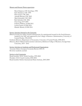 Masters and Honors Thesis supervision
Brent Simpson, USC Sociology, 1998
Kyle Hampton, USC 1999
Peter Ganss, USC 2001
Armelle Decaup, USC 2003
Mark Schneider, USC 2005
Rob Schmidt, USC 2006
Chen Ling, UCF 2009
Federica Pallante, LUISS 2015
Letizia Ciarcia, LUISS 2016
Daniele Mitrani, LUISS 2016
Service Activities Internal to the University
Director ExLab (an online research infrastructure for experimental research in the Social Sciences
funded by the NSF and supported by the College of Business Administration, University of
Central Florida, 1996-2010).
Graduate Director, Department of Economics, University of Central Florida, 2008-2010.
Director, Dean’s Behavioral Economics Laboratory, Robinson College of Business, Georgia State
University, 2010 - 2016
Service Activities in Academic and Professional Organizations
Associate Editor, European Economic Review 2005-09.
Reviewer academic journals
Service to the Community
Board member ACLU South Carolina, 1999-2002
President ACLU South Carolina 2000-2002
Board member Heifetz International Music Institute, 2003-2008
 