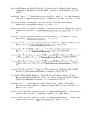 4
Rutstrom, E. Elisabet and Willie J. Redmond, “A Quantification of Lobbying Benefits with an
Application to the Common Agricultural Policy,” Journal of Policy Modeling, 19(6), 1997,
635-659.
Rutherford, Thomas F., E. Elisabet Rutstrom, and David Tarr, “Morocco’s Free Trade Agreement
with the EU: A Quantitative Assessment,”Economic Modeling, 14 (2), April 1997, 237-269.
Rutstrom, E. Elisabet, “Home-grown Values and Incentive Compatible Auction Design,”
International Journal of Game Theory, 27(3), 1998, 427-441.
Rutstrom, E. Elisabet, and Melonie B. Williams, “Entitlements and Fairness: An Experimental Study
of Distributive Preferences,” Journal of Economic Behavior and Organization, 43, 2000, 75-
89.
McDaniel, Tanga M., and E. Elisabet Rutstrom, “Decision Making Costs and Problem Solving
Performance,” Experimental Economics, 4, 2001, 145-161.
Harrison, Glenn W., and E. Elisabet Rutstrom, “Doing It Both Ways -- Experimental Practice and
Heuristic Context,” Behavioral and Brain Sciences, 24(3), 2001, 413-414.
Harrison, Glenn W., Ron M. Harstand, and E. Elisabet Rutstrom, “Experimental Methods and
Elicitation of Values,” Experimental Economics, 7(2), June 2004, 123 - 140.
Harrison, Glenn W., Eric Johnson, Melayne M. McInnes, and E. Elisabet Rutstrom, “Risk Aversion
and Incentive Effects: Comment,” American Economic Review, 95(3), 2005, 897-901.
Harrison, Glenn W., Eric Johnson, Melayne M. McInnes, and E. Elisabet Rutstrom, “Temporal
Stability of Estimates of Risk Aversion,” Applied Financial Economics Letters, 1, 2005, 31-
35.
Harrison, Glenn W., and Elisabet E. Rutstrom, “Eliciting Subjective Beliefs about Mortality Risk
Orderings,” Environmental and Resource Economics, 33, 2006, 325-346.
Van Boening, Mark, Tanja F. Blackstone, Michael McKee, and Elisabet Rutstrom, “Benefit
Packages and Individual Behavior: Choices Over Discrete Goods with Multiple Attributes,”
Managerial and Decision Economics, 27(6), September 2006, 511-526.
Johnson, Laurie T., E. Elisabet Rutstrom, and J. Gregory George, “Income Distributional
Preferences: The Role of History,” Journal of Economic Behavior and Organization, 61(2),
October 2006, 181-198.
Andersen, Steffen, Glenn W. Harrison, Morten I. Lau, and E. Elisabet Rutstrom, “Elicitation Using
Multiple Price List formats,” Experimental Economics, 9(4), 2006, 383-405.
Andersen, Steffen, Glenn W. Harrison, Morten I. Lau, and E. Elisabet Rutstrom, “Valuation using
Multiple Price List format,” Applied Economics, 39(6), April 2007, 675-682.
 