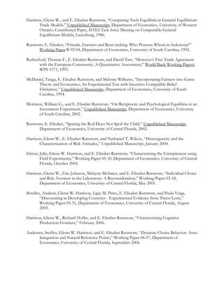 Harrison, Glenn W., and E. Elisabet Rutstrom, “Computing Nash Equilibria in General Equilibrium
Trade Models,” Unpublished Manuscript, Department of Economics, University of Western
Ontario, Contributed Paper, IIASA Task force Meeting on Computable General
Equilibrium Models, Laxenburg, 1986.
Rutstrom, E. Elisabet, “Friends, Enemies and Rent-seeking: Who Protects Whom in Indonesia?”
Working Paper B-92-04, Department of Economics, University of South Carolina, 1992.
Rutherford, Thomas F., E. Elisabet Rutstrom, and David Tarr, “Morocco’s Free Trade Agreement
with the European Community; A Quantitative Assessment,” World Bank Working Papers,
WPS 1173, 1993.
McDaniel, Tanga, E. Elisabet Rutstrom, and Melonie Williams, “Incorporating Fairness into Game
Theory and Economics; An Experimental Test with Incentive Compatible Belief
Elicitation,” Unpublished Manuscript, Department of Economics, University of South
Carolina, 1994.
Morrison, William G., and E. Elisabet Rutstrom, “On Reciprocity and Psychological Equilibria in an
Investment Experiment,” Unpublished Manuscript, Department of Economics, University
of South Carolina, 2002.
Rutstrom, E. Elisabet, “Sparing the Rod Does Not Spoil the Child,” Unpublished Manuscript,
Department of Economics, University of Central Florida, 2002.
Harrison, Glenn W., E. Elisabet Rutstrom, and Nathaniel T. Wilcox, “Heterogeneity and the
Characterization of Risk Attitudes,” Unpublished Manuscript, January 2004.
Elston, Julie, Glenn W. Harrison, and E. Elisabet Rutstrom, “Characterizing the Entrepreneur using
Field Experiments,” Working Paper 05-30, Department of Economics, University of Central
Florida, October 2005.
Harrison, Glenn W., Eric Johnson, Melayne McInnes, and E. Elisabet Rutstrom, “Individual Choice
and Risk Aversion in the Laboratory: A Reconsideration,” Working Paper 03-18,
Department of Economics, University of Central Florida, May 2005.
Botelho, Anabela, Glenn W. Harrison, Ligia M. Pinto, E. Elisabet Rutstrom, and Paula Veiga,
“Discounting in Developing Countries - Experimental Evidence from Timor Leste,”
Working Paper 05-31, Department of Economics, University of Central Florida, August
2005.
Harrison, Glenn W., Richard Hofler, and E. Elisabet Rutstrom, “Characterizing Cognitive
Production Frontiers,” February 2006.
Andersen, Steffen, Glenn W. Harrison, and E. Elisabet Rutstrom, “Dynamic Choice Behavior: Asset
Integration and Natural Reference Points,” Working Paper 06-07, Department of
Economics, University of Central Florida, September 2006.
 