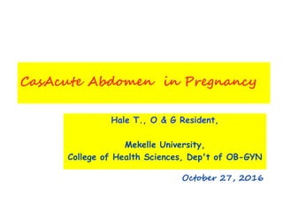 CasAcute Abdomen in Pregnancy
Hale T., O & G Resident,
Mekelle University,
College of Health Sciences, Dep't of OB-GYN
October 27, 2016
 