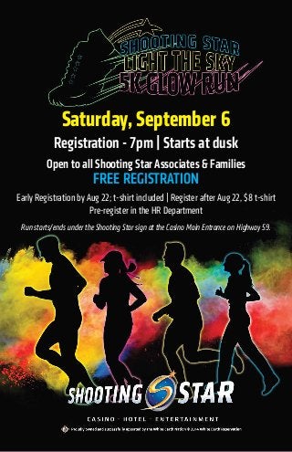 Saturday, September 6
Registration - 7pm | Starts at dusk
Open to all Shooting Star Associates & Families
FREE REGISTRATION
Early Registration by Aug 22; t-shirt included | Register after Aug 22, $8 t-shirt
Pre-register in the HR Department
Run starts/ends under the Shooting Star sign at the Casino Main Entrance on Highway 59.
 