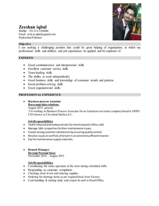 Zeeshan iqbal
Mobile: +92-313-3168886
Email: zesh.m.iqbal@gmail.com
Hyderabad Pakistan
Objective
I am seeking a challenging position that could be great helping of organization, in which my
professional skills and abilities and job experiences be applied and be explored of.
EXPERTIS
 Good communication and interpersonal skills
 Excellent customer service skills
 Team-leading skills
 The ability to work independently
 Good business skills and knowledge of consumer trends and patterns
 Good problem-solving skills
 Good organizational skills
PROFESSIONAL EXPERIENCE
 Business process Associate
Basecamp data solutions,
August 2015- present
I’m working as Business Process Associate for an American real estate company based in OHIO
USA known as Cleveland Bricks,LLC.
Job Responsibilities
 Tackle inboundandoutboundcallsforclientsbasedinOhio,USA.
 Manage 160+ propertiesfortheirmaintenance issues.
 Create strongcustomersatisfactionbyensuringqualitycontrol.
 Resolve issuesorconflictsof tenantin anextremelyefficientmanner.
 Pay formaintenance supplymaterials.
 Branch Manager
Deepak Perwani Store
November 2014 – August 2015
Job Responsibilities
 Coordinating the entire operation of the store during scheduled shifts
 Responding to customer complaints.
 Checking stock levels and ordering supplies
 Ordering for shortage items as per required basis from Factory.
 Cash handling & making daily sales report & mail to Head Office.
 