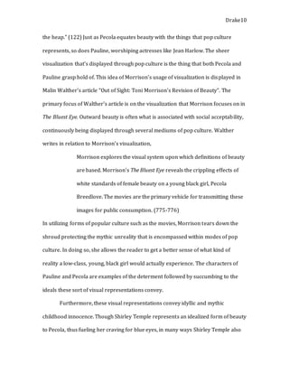 Drake10
the heap.” (122) Just as Pecola equates beauty with the things that pop culture
represents, so does Pauline, worshiping actresses like Jean Harlow. The sheer
visualization that’s displayed through pop culture is the thing that both Pecola and
Pauline grasp hold of. This idea of Morrison’s usage of visualization is displayed in
Malin Walther’s article “Out of Sight: Toni Morrison’s Revision of Beauty”. The
primary focus of Walther’s article is on the visualization that Morrison focuses on in
The Bluest Eye. Outward beauty is often what is associated with social acceptability,
continuously being displayed through several mediums of pop culture. Walther
writes in relation to Morrison’s visualization,
Morrison explores the visual system upon which definitions of beauty
are based. Morrison’s The Bluest Eye reveals the crippling effects of
white standards of female beauty on a young black girl, Pecola
Breedlove. The movies are the primary vehicle for transmitting these
images for public consumption. (775-776)
In utilizing forms of popular culture such as the movies, Morrison tears down the
shroud protecting the mythic unreality that is encompassed within modes of pop
culture. In doing so, she allows the reader to get a better sense of what kind of
reality a low-class, young, black girl would actually experience. The characters of
Pauline and Pecola are examples of the determent followed by succumbing to the
ideals these sort of visual representations convey.
Furthermore, these visual representations convey idyllic and mythic
childhood innocence. Though Shirley Temple represents an idealized form of beauty
to Pecola, thus fueling her craving for blue eyes, in many ways Shirley Temple also
 
