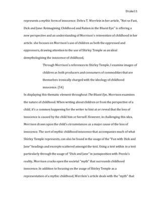 Drake11
represents a mythic form of innocence. Debra T. Werrlein in her article, "Not so Fast,
Dick and Jane: Reimagining Childhood and Nation in the Bluest Eye" is offering a
new perspective and an understanding of Morrison’s reinvention of childhood in her
article. she focuses on Morrison’s use of children as both the oppressed and
oppressors, drawing attention to the use of Shirley Temple as an ideal
demythologizing the innocence of childhood,
Through Morrison’s references to Shirley Temple, I examine images of
children as both producers and consumers of commodities that are
themselves ironically charged with the ideology of childhood
innocence. (54)
In displaying this thematic element throughout The Bluest Eye, Morrison examines
the nature of childhood. When writing about children or from the perspective of a
child, it’s a common happening for the writer to hint at or reveal that the loss of
innocence is caused by the child him or herself. However, in challenging this idea,
Morrison draws upon the child’s circumstances as a major cause of the loss of
innocence. The sort of mythic childhood innocence that accompanies much of what
Shirley Temple represents, can also be found in the usage of the “Fun with Dick and
Jane” headings and excerpts scattered amongst the text. Using a text within in a text
particularly through the usage of “Dick and Jane” in juxtaposition with Pecola’s
reality, Morrison cracks open the societal “myth” that surrounds childhood
innocence. In addition to focusing on the usage of Shirley Temple as a
representation of a mythic childhood, Werrlein’s article deals with the “myth” that
 