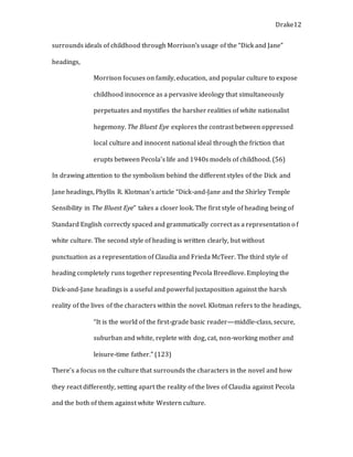 Drake12
surrounds ideals of childhood through Morrison’s usage of the “Dick and Jane”
headings,
Morrison focuses on family, education, and popular culture to expose
childhood innocence as a pervasive ideology that simultaneously
perpetuates and mystifies the harsher realities of white nationalist
hegemony. The Bluest Eye explores the contrast between oppressed
local culture and innocent national ideal through the friction that
erupts between Pecola’s life and 1940s models of childhood. (56)
In drawing attention to the symbolism behind the different styles of the Dick and
Jane headings, Phyllis R. Klotman’s article “Dick-and-Jane and the Shirley Temple
Sensibility in The Bluest Eye” takes a closer look. The first style of heading being of
Standard English correctly spaced and grammatically correct as a representation of
white culture. The second style of heading is written clearly, but without
punctuation as a representation of Claudia and Frieda McTeer. The third style of
heading completely runs together representing Pecola Breedlove. Employing the
Dick-and-Jane headings is a useful and powerful juxtaposition against the harsh
reality of the lives of the characters within the novel. Klotman refers to the headings,
“It is the world of the first-grade basic reader—middle-class, secure,
suburban and white, replete with dog, cat, non-working mother and
leisure-time father.” (123)
There’s a focus on the culture that surrounds the characters in the novel and how
they react differently, setting apart the reality of the lives of Claudia against Pecola
and the both of them against white Western culture.
 