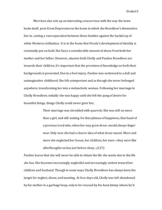 Drake13
Morrison also sets up an interesting concurrence with the way the town
looks itself, post-Great Depression to the home in which the Breedlove’s themselves
live in, casting a vast separation between these families against the backdrop of
white Western civilization. It is in the home that Pecola’s development of identity is
constantly put on hold. She faces a considerable amount of abuse from both her
mother and her father. However, abusive both Cholly and Pauline Breedlove are
towards their children, it’s important that the provision of knowledge on both their
backgrounds is presented. Due to a foot injury, Pauline was sentenced to a dull and
unimaginative childhood. She felt unimportant and as though she never belonged
anywhere, transforming her into a melancholic woman. Following her marriage to
Cholly Breedlove, initially she was happy until she felt the pang of desire for
beautiful things, things Cholly could never giver her,
Their marriage was shredded with quarrels. She was still no more
than a girl, and still waiting for that plateau of happiness, that hand of
a precious Lord who, when her way grew drear, would always linger
near. Only now she had a clearer idea of what drear meant. More and
more she neglected her house, her children, her men—they were like
afterthoughts on has just before sleep…(127)
Pauline learns that she will never be able to obtain the life she wants due to the life
she has. She becomes increasingly neglectful and increasingly violent toward her
children and husband. Though in some ways Cholly Breedlove has always been the
target for neglect, abuse, and taunting. At four days old, Cholly was left abandoned
by his mother in a garbage heap, only to be rescued by his Aunt Jimmy whom he’d
 