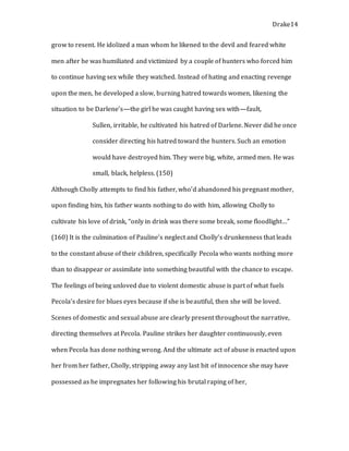 Drake14
grow to resent. He idolized a man whom he likened to the devil and feared white
men after he was humiliated and victimized by a couple of hunters who forced him
to continue having sex while they watched. Instead of hating and enacting revenge
upon the men, he developed a slow, burning hatred towards women, likening the
situation to be Darlene’s—the girl he was caught having sex with—fault,
Sullen, irritable, he cultivated his hatred of Darlene. Never did he once
consider directing his hatred toward the hunters. Such an emotion
would have destroyed him. They were big, white, armed men. He was
small, black, helpless. (150)
Although Cholly attempts to find his father, who’d abandoned his pregnant mother,
upon finding him, his father wants nothing to do with him, allowing Cholly to
cultivate his love of drink, “only in drink was there some break, some floodlight…”
(160) It is the culmination of Pauline’s neglect and Cholly’s drunkenness that leads
to the constant abuse of their children, specifically Pecola who wants nothing more
than to disappear or assimilate into something beautiful with the chance to escape.
The feelings of being unloved due to violent domestic abuse is part of what fuels
Pecola’s desire for blues eyes because if she is beautiful, then she will be loved.
Scenes of domestic and sexual abuse are clearly present throughout the narrative,
directing themselves at Pecola. Pauline strikes her daughter continuously, even
when Pecola has done nothing wrong. And the ultimate act of abuse is enacted upon
her from her father, Cholly, stripping away any last bit of innocence she may have
possessed as he impregnates her following his brutal raping of her,
 